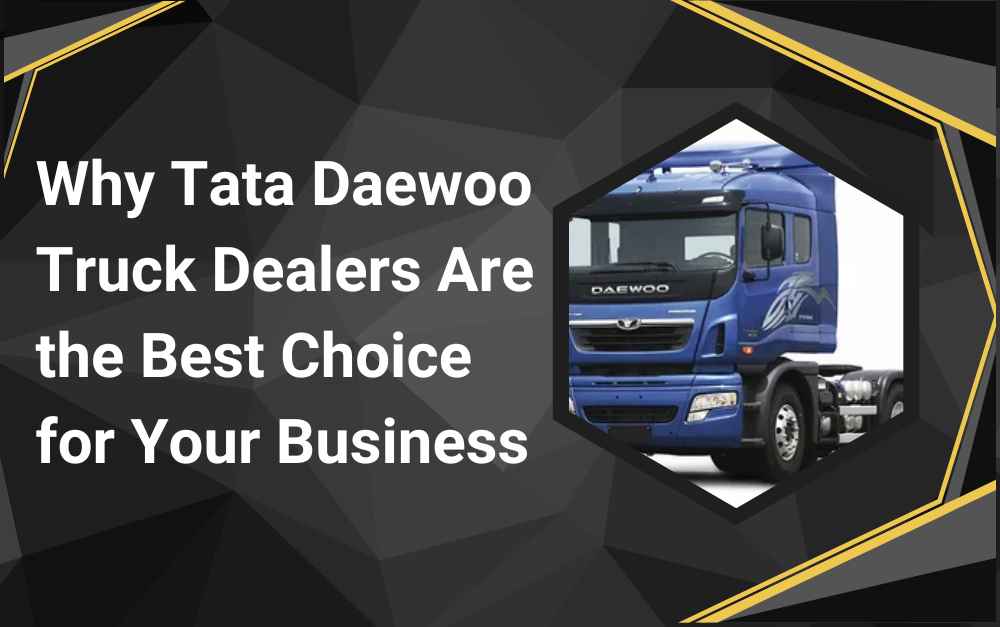 Why Tata Daewoo Truck Dealers Are the Best Choice for Your Business